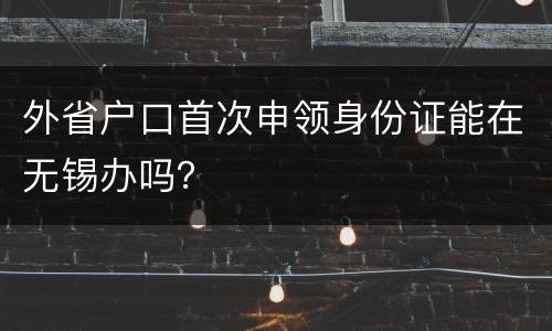外省户口首次申领身份证能在无锡办吗？