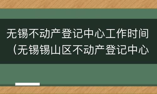 无锡不动产登记中心工作时间（无锡锡山区不动产登记中心工作时间）