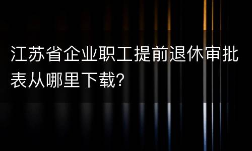江苏省企业职工提前退休审批表从哪里下载？