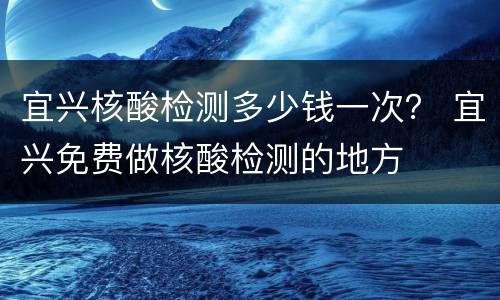 宜兴核酸检测多少钱一次？ 宜兴免费做核酸检测的地方