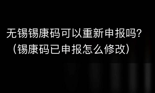 无锡锡康码可以重新申报吗？（锡康码已申报怎么修改）