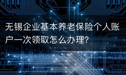 无锡企业基本养老保险个人账户一次领取怎么办理？