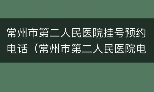 常州市第二人民医院挂号预约电话（常州市第二人民医院电话咨询）