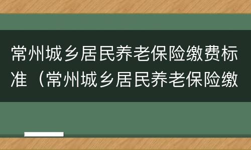 常州城乡居民养老保险缴费标准（常州城乡居民养老保险缴费标准是多少）