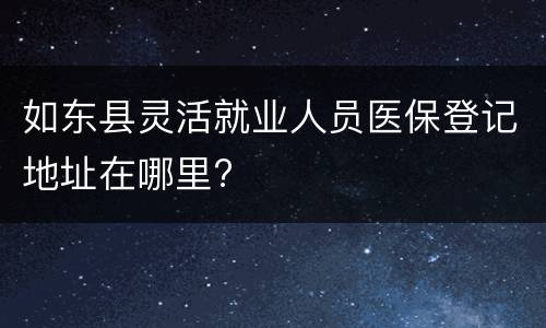 如东县灵活就业人员医保登记地址在哪里?
