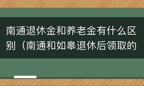 南通退休金和养老金有什么区别（南通和如皋退休后领取的养老金哪个多）