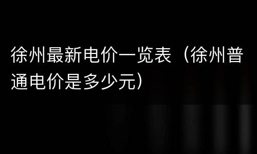徐州最新电价一览表（徐州普通电价是多少元）