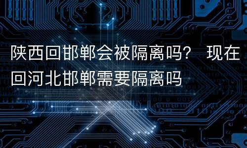 陕西回邯郸会被隔离吗？ 现在回河北邯郸需要隔离吗