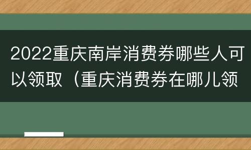 2022重庆南岸消费券哪些人可以领取（重庆消费券在哪儿领取）
