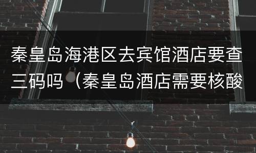 秦皇岛海港区去宾馆酒店要查三码吗（秦皇岛酒店需要核酸检测证明）