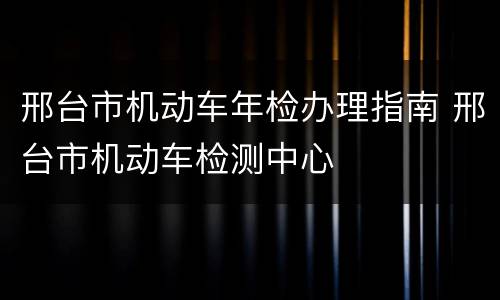 邢台市机动车年检办理指南 邢台市机动车检测中心