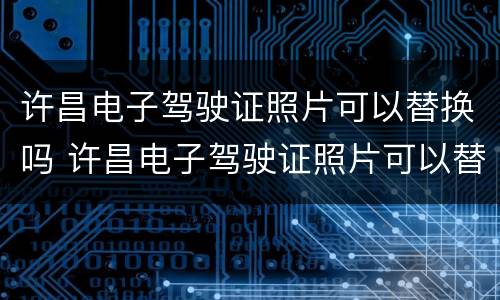 许昌电子驾驶证照片可以替换吗 许昌电子驾驶证照片可以替换吗现在