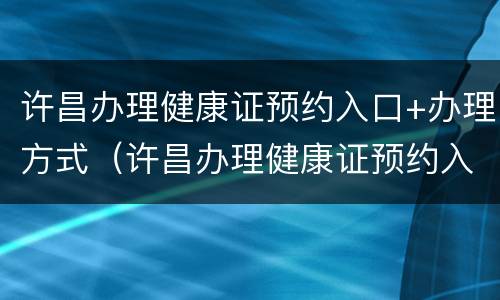 许昌办理健康证预约入口+办理方式（许昌办理健康证预约入口 办理方式有哪些）