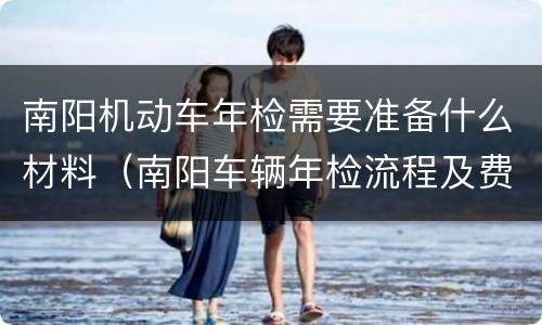 南阳机动车年检需要准备什么材料（南阳车辆年检流程及费用）