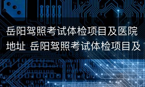 岳阳驾照考试体检项目及医院地址 岳阳驾照考试体检项目及医院地址查询
