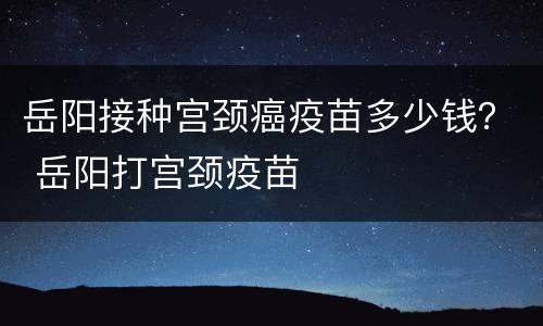 岳阳接种宫颈癌疫苗多少钱？ 岳阳打宫颈疫苗
