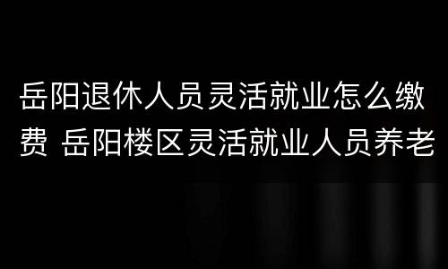 岳阳退休人员灵活就业怎么缴费 岳阳楼区灵活就业人员养老保险缴费须知