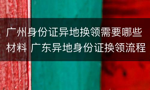 广州身份证异地换领需要哪些材料 广东异地身份证换领流程