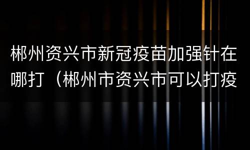 郴州资兴市新冠疫苗加强针在哪打（郴州市资兴市可以打疫苗吗）