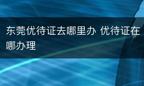 东莞优待证去哪里办 优待证在哪办理