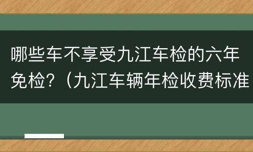 哪些车不享受九江车检的六年免检?（九江车辆年检收费标准）