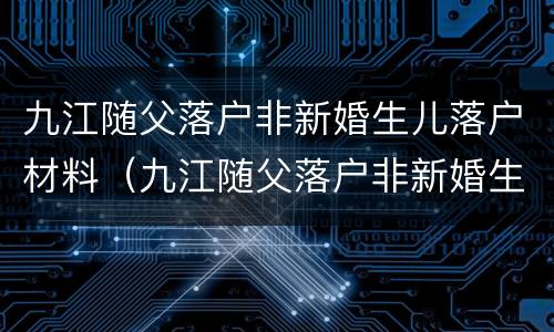 九江随父落户非新婚生儿落户材料（九江随父落户非新婚生儿落户材料有哪些）