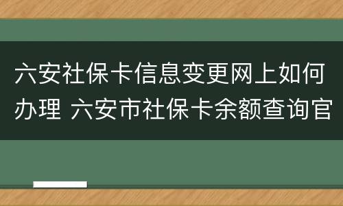 六安社保卡信息变更网上如何办理 六安市社保卡余额查询官网