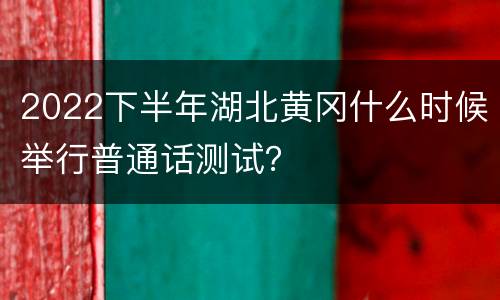 2022下半年湖北黄冈什么时候举行普通话测试？