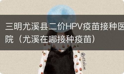 三明尤溪县二价HPV疫苗接种医院（尤溪在哪接种疫苗）