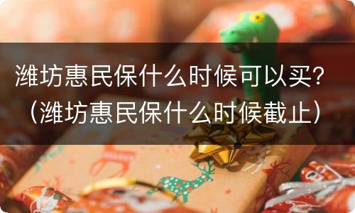 潍坊惠民保什么时候可以买？（潍坊惠民保什么时候截止）