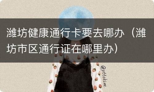 潍坊健康通行卡要去哪办（潍坊市区通行证在哪里办）