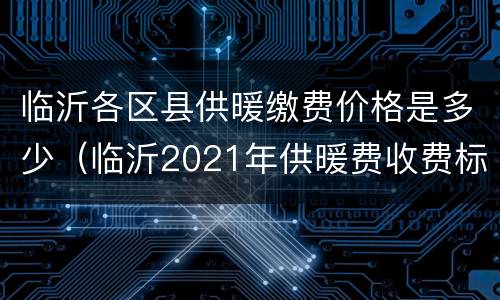 临沂各区县供暖缴费价格是多少（临沂2021年供暖费收费标准）