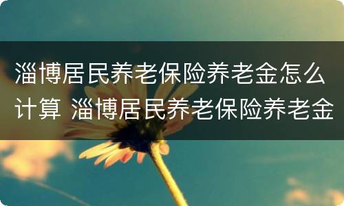 淄博居民养老保险养老金怎么计算 淄博居民养老保险养老金怎么计算出来的