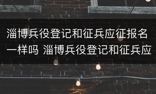 淄博兵役登记和征兵应征报名一样吗 淄博兵役登记和征兵应征报名一样吗知乎