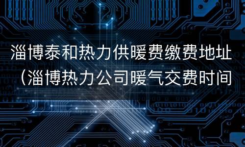 淄博泰和热力供暖费缴费地址（淄博热力公司暖气交费时间）