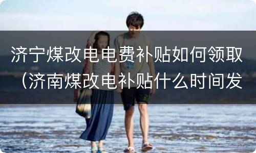 济宁煤改电电费补贴如何领取（济南煤改电补贴什么时间发放）