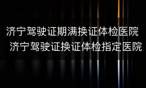 济宁驾驶证期满换证体检医院 济宁驾驶证换证体检指定医院