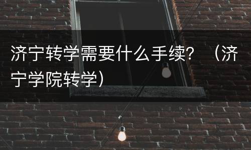 济宁转学需要什么手续？（济宁学院转学）