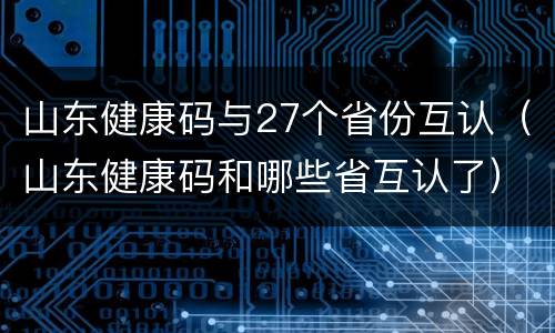 山东健康码与27个省份互认（山东健康码和哪些省互认了）