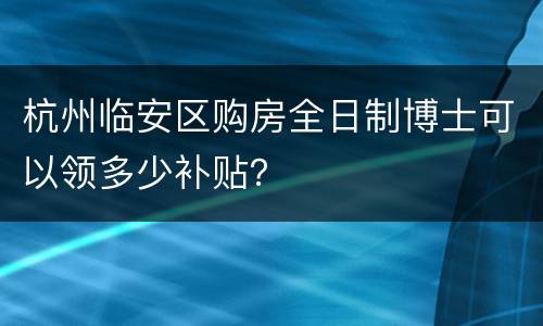 杭州临安区购房全日制博士可以领多少补贴？