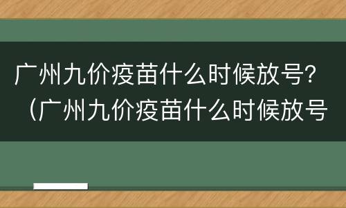 广州九价疫苗什么时候放号？（广州九价疫苗什么时候放号）