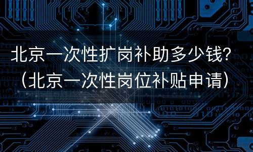 北京一次性扩岗补助多少钱？（北京一次性岗位补贴申请）