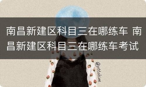 南昌新建区科目三在哪练车 南昌新建区科目三在哪练车考试