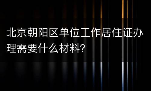 北京朝阳区单位工作居住证办理需要什么材料？