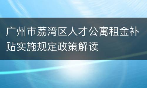 广州市荔湾区人才公寓租金补贴实施规定政策解读