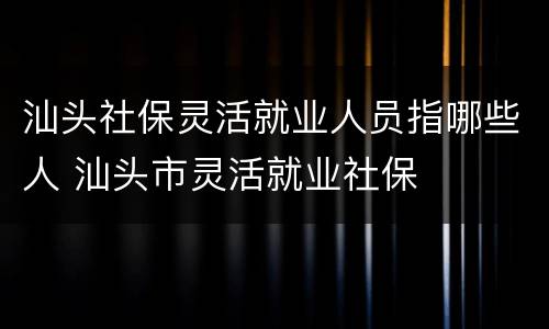 汕头社保灵活就业人员指哪些人 汕头市灵活就业社保