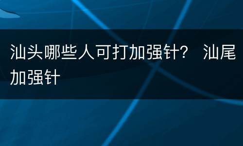 汕头哪些人可打加强针？ 汕尾加强针