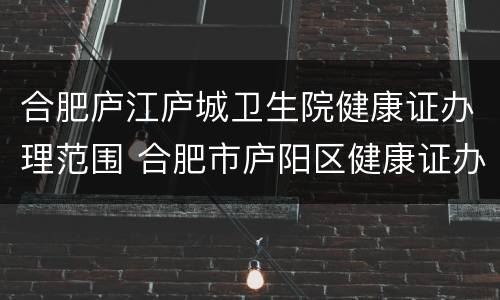 合肥庐江庐城卫生院健康证办理范围 合肥市庐阳区健康证办理地点