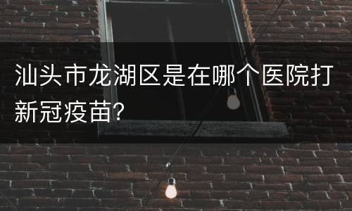 汕头市龙湖区是在哪个医院打新冠疫苗？