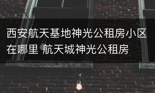 西安航天基地神光公租房小区在哪里 航天城神光公租房